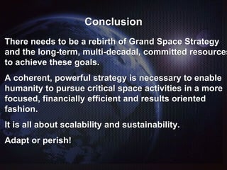 Conclusion
There needs to be a rebirth of Grand Space Strategy
and the long-term, multi-decadal, committed resources
to achieve these goals.
A coherent, powerful strategy is necessary to enable
humanity to pursue critical space activities in a more
focused, financially efficient and results oriented
fashion.
It is all about scalability and sustainability.
Adapt or perish!
 