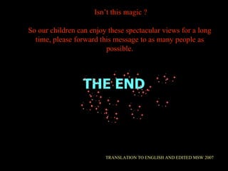 THE END TRANSLATION TO ENGLISH AND EDITED MSW 2007 Isn’t this magic ? So our children can enjoy these spectacular views for a long time, please forward this message to as many people as possible. 