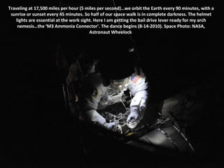 Traveling at 17,500 miles per hour (5 miles per second)…we orbit the Earth every 90 minutes, with a sunrise or sunset every 45 minutes. So half of our space walk is in complete darkness. The helmet lights are essential at the work sight. Here I am getting the bail drive lever ready for my arch nemesis…the ‘M3 Ammonia Connector’. The dance begins (8-14-2010). Space Photo: NASA, Astronaut Wheelock  