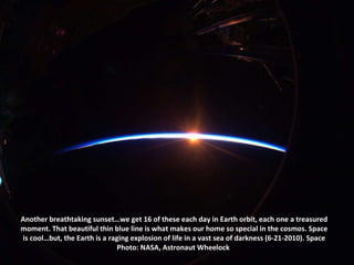 Another breathtaking sunset…we get 16 of these each day in Earth orbit, each one a treasured moment. That beautiful thin blue line is what makes our home so special in the cosmos. Space is cool…but, the Earth is a raging explosion of life in a vast sea of darkness (6-21-2010). Space Photo: NASA, Astronaut Wheelock  