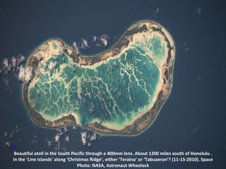 11 Beautiful atoll in the South Pacific through a 400mm lens. About 1200 miles south of Honolulu . In the ‘Line Islands’ along ‘Christmas Ridge’, either ‘Teraina’ or ‘Tabuaeran’? (11-15-2010). Space Photo: NASA, Astronaut Wheelock 