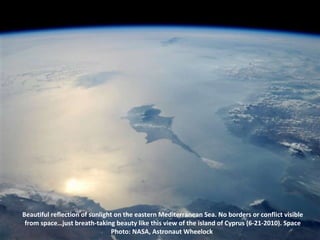 Beautiful reflection of sunlight on the eastern Mediterranean Sea. No borders or conflict visible from space…just breath-taking beauty like this view of the island of Cyprus (6-21-2010). Space Photo: NASA, Astronaut Wheelock  