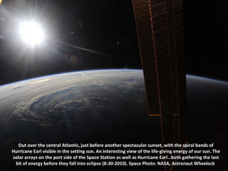 Out over the central Atlantic, just before another spectacular sunset, with the spiral bands of Hurricane Earl visible in the setting sun. An interesting view of the life-giving energy of our sun. The solar arrays on the port side of the Space Station as well as Hurricane Earl…both gathering the last bit of energy before they fall into eclipse (8-30-2010). Space Photo: NASA, Astronaut Wheelock  