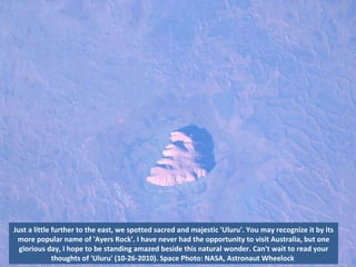 Just a little further to the east, we spotted sacred and majestic 'Uluru'. You may recognize it by its more popular name of 'Ayers Rock'. I have never had the opportunity to visit Australia, but one glorious day, I hope to be standing amazed beside this natural wonder. Can't wait to read your thoughts of 'Uluru' (10-26-2010). Space Photo: NASA, Astronaut Wheelock  