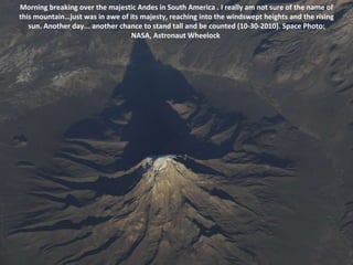 Morning breaking over the majestic Andes in South America . I really am not sure of the name of this mountain…just was in awe of its majesty, reaching into the windswept heights and the rising sun. Another day... another chance to stand tall and be counted (10-30-2010). Space Photo: NASA, Astronaut Wheelock  