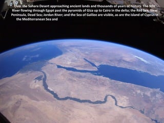 Over the Sahara Desert approaching ancient lands and thousands of years of history. The Nile River flowing through Egypt past the pyramids of Giza up to Cairo in the delta; the Red Sea, Sinai Peninsula, Dead Sea; Jordan River; and the Sea of Galilee are visible, as are the island of Cyprus in the Mediterranean Sea and  Greece coming over the horizon (9-6-2010). Space Photo: NASA, Astronaut Wheelock 
