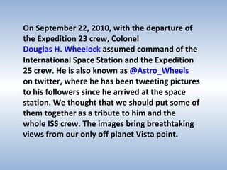 On September 22, 2010, with the departure of the Expedition 23 crew, Colonel  Douglas H. Wheelock  assumed command of the International Space Station and the Expedition 25 crew. He is also known as  @Astro_Wheels  on twitter, where he has been tweeting pictures to his followers since he arrived at the space station. We thought that we should put some of them together as a tribute to him and the whole ISS crew. The images bring breathtaking views from our only off planet Vista point.  