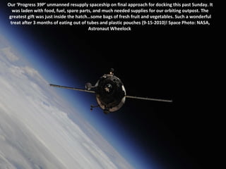 Our ‘Progress 39P’ unmanned resupply spaceship on final approach for docking this past Sunday. It was laden with food, fuel, spare parts, and much needed supplies for our orbiting outpost. The greatest gift was just inside the hatch…some bags of fresh fruit and vegetables. Such a wonderful treat after 3 months of eating out of tubes and plastic pouches (9-15-2010)! Space Photo: NASA, Astronaut Wheelock  