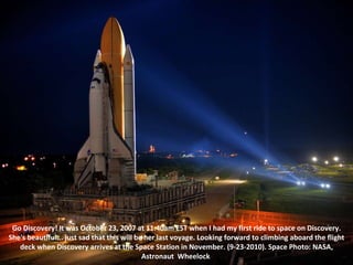 Go Discovery! It was October 23, 2007 at 11:40am EST when I had my first ride to space on Discovery. She's beautiful... just sad that this will be her last voyage. Looking forward to climbing aboard the flight deck when Discovery arrives at the Space Station in November. (9-23-2010). Space Photo: NASA, Astronaut  Wheelock   