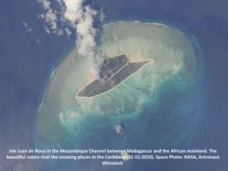 Isle Juan de Nova in the Mozambique Channel between Madagascar and the African mainland. The beautiful colors rival the amazing places in the Caribbean(11-15-2010). Space Photo: NASA, Astronaut Wheelock  