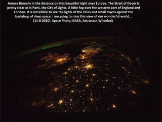 Aurora Borealis in the distance on this beautiful night over Europe. The Strait of Dover is pretty clear as is Paris, the City of Lights. A little fog over the western part of England and London. It is incredible to see the lights of the cities and small towns against the backdrop of deep space. I am going to miss this view of our wonderful world... (11-8-2010). Space Photo: NASA, Astronaut Wheelock  