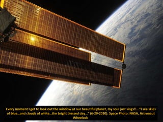 Every moment I get to look out the window at our beautiful planet, my soul just sings!!...”I see skies of blue…and clouds of white…the bright blessed day…” (6-29-2010). Space Photo: NASA, Astronaut Wheelock  