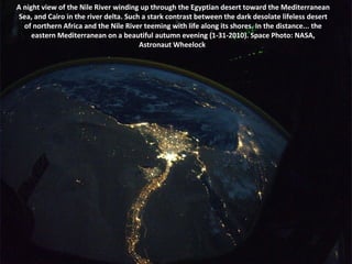 A night view of the Nile River winding up through the Egyptian desert toward the Mediterranean Sea, and Cairo in the river delta. Such a stark contrast between the dark desolate lifeless desert of northern Africa and the Nile River teeming with life along its shores. In the distance... the eastern Mediterranean on a beautiful autumn evening (1-31-2010). Space Photo: NASA, Astronaut Wheelock  