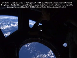 Wanted to share this view out of the Cupola. We said farewell to our teammates Sasha, Misha and Tracy this weekend and they are safely back on planet Earth. Tracy in quiet reflection of an incredible journey…homeward bound…(9-26-2010). Space Photo: NASA, Astronaut Wheelock  