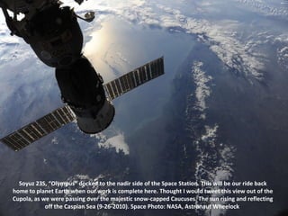 Soyuz 23S, “Olympus” docked to the nadir side of the Space Station. This will be our ride back home to planet Earth when our work is complete here. Thought I would tweet this view out of the Cupola, as we were passing over the majestic snow-capped Caucuses. The sun rising and reflecting off the Caspian Sea (9-26-2010). Space Photo: NASA, Astronaut Wheelock  