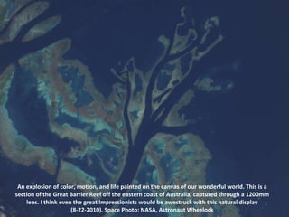 An explosion of color, motion, and life painted on the canvas of our wonderful world. This is a section of the Great Barrier Reef off the eastern coast of Australia, captured through a 1200mm lens. I think even the great Impressionists would be awestruck with this natural display (8-22-2010). Space Photo: NASA, Astronaut Wheelock 