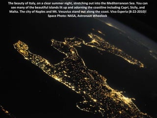 The beauty of Italy, on a clear summer night, stretching out into the Mediterranean Sea. You can see many of the beautiful islands lit up and adorning the coastline including Capri, Sicily, and Malta. The city of Naples and Mt. Vesuvius stand out along the coast. Viva Esperia (8-22-2010)! Space Photo: NASA, Astronaut Wheelock  