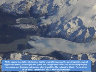 At the southern end of South America lies the jewel of Patagonia. The awe-inspiring beauty of rugged mountains, massive glaciers, fjords, and the open sea collide in a breathtaking display. I have dreams of this place and wonder what it would be like to breathe this air. Pure majesty (8-28-2010)! Space Photo: NASA, Astronaut Wheelock  