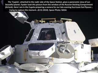 The ‘Cupola’, attached to the nadir side of the Space Station, gives a panoramic view of our beautiful planet. Fyodor took this picture from the window of the Russian Docking Compartment (Airlock). Here I am in the Cupola preparing a camera for our late evening Hurricane Earl flyover…trying to capture the moment…(8-31-2010). Space Photo: NASA , Astronaut Wheelock  