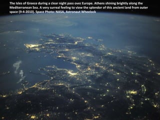 The Isles of Greece during a clear night pass over Europe. Athens shining brightly along the Mediterranean Sea. A very surreal feeling to view the splendor of this ancient land from outer space (9-4-2010). Space Photo: NASA, Astronaut Wheelock  