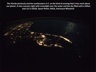The Florida peninsula and the southeastern U.S. on the kind of evening that I miss most about our planet. A clear autumn night with moonlight over the water and the sky filled with a billion stars (11-2-2010). Space Photo: NASA, Astronaut Wheelock  