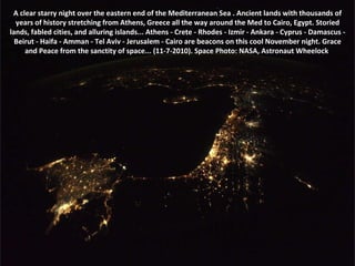 A clear starry night over the eastern end of the Mediterranean Sea . Ancient lands with thousands of years of history stretching from Athens, Greece all the way around the Med to Cairo, Egypt. Storied lands, fabled cities, and alluring islands... Athens - Crete - Rhodes - Izmir - Ankara - Cyprus - Damascus - Beirut - Haifa - Amman - Tel Aviv - Jerusalem - Cairo are beacons on this cool November night. Grace and Peace from the sanctity of space... (11-7-2010). Space Photo: NASA, Astronaut Wheelock  