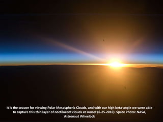 It is the season for viewing Polar Mesospheric Clouds, and with our high beta-angle we were able to capture this thin layer of noctilucent clouds at sunset (6-25-2010). Space Photo: NASA, Astronaut Wheelock 