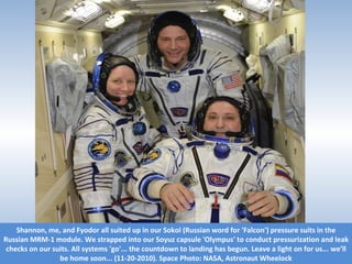 Shannon, me, and Fyodor all suited up in our Sokol (Russian word for 'Falcon') pressure suits in the Russian MRM-1 module. We strapped into our Soyuz capsule 'Olympus' to conduct pressurization and leak checks on our suits. All systems 'go'... the countdown to landing has begun. Leave a light on for us... we’ll be home soon... (11-20-2010). Space Photo: NASA, Astronaut Wheelock 
