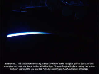 'Earthshine'... The Space Station basking in blue Earthshine as the rising sun pierces our razor-thin atmosphere to cover the Space Station with blue light. I’ll never forget this place…seeing this makes the heart soar and the soul sing (11-7-2010). Space Photo: NASA, Astronaut Wheelock  