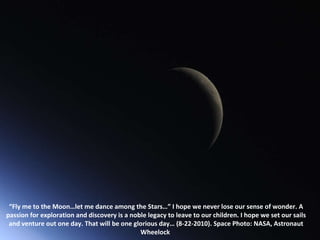 “ Fly me to the Moon…let me dance among the Stars…” I hope we never lose our sense of wonder. A passion for exploration and discovery is a noble legacy to leave to our children. I hope we set our sails and venture out one day. That will be one glorious day… (8-22-2010). Space Photo: NASA, Astronaut Wheelock  