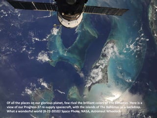 Of all the places on our glorious planet, few rival the brilliant colors of The Bahamas. Here is a view of our Progress-37 re-supply spacecraft, with the islands of The Bahamas as a backdrop. What a wonderful world (8-22-2010)! Space Photo: NASA, Astronaut Wheelock  