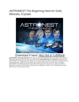 ASTRONEST The Beginning Hack for Gold, 
Minerals, Crystals 
Download it here: http://bit.ly/1zBRbk8 
ASTRONEST The Beginning Hack will help you get more Gold, Minerals and Crystals for all devices. 
Either you play it for fun or for story, you need more of Gold, Minerals and Crystals to keep playing. 
ASTRONEST The Beginning Hack allows you to choose what you want to add, and it will add it up as a 
default value (eg. crystals are 0 by default, if you select it 12213 then it will be 12213 by default). 
ASTRONEST The Beginning Hack looks really amazing and it’s very secure as using only USB or 
Bluetooth connection. Also it does not require root or jailbreak in order to work. We posted a preview 
below so you can view how it looks. 
 