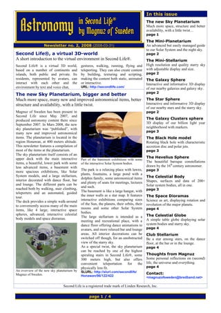 In this issue
                                                                                           The new Sky Planetarium
                                                                                           Much more space, structure and better
                                                                                           availability, with a little twist…
                                                                                           page 1

                                                                                           The Mini-Planetarium
                  Newsletter no. 2, 2008 (2008-03-31)                                      An advanced but easily managed guide
                                                                                           to our Solar System and the night sky.
Second Life®, a virtual 3D-world                                                           page 2
A short introduction to the virtual environment in Second Life®.                           The Mini-Stellarium
Second Life® is a virtual 3D world,         gestures, walking, running, flying and         High resolution and quality starry sky
based on a number of continents and         teleporting. They can also create content      with adjustable display and size.
islands, both public and private. Its       by building, texturing and scripting,          page 2
residents, represented by avatars, can      making the content both static, animated       The Galaxy Sphere
interact with each other and the            or interactive.                                Interactive and informative 3D display
environment by text and voice chat,         URL: http://secondlife.com/                    of our nearby galaxies and galaxy sky.
                                                                                           page 2
The new Sky Planetarium, bigger and better
Much more space, many new and improved astronomical items, better                          The Star Sphere
structure and availability, with a little twist.                                           Interactive and informative 3D display
                                                                                           of our nearby stars and the starry sky.
Magnuz of Sweden has been present in                                                       page 2
Second Life since May 2007, and
produced astronomy content there since                                                     The Galaxy Clusters sphere
September 2007. In Mars 2008, the new                                                      3D display of our billion light year
sky planetarium was “published”, with                                                      neighborhood with markers.
                                                                                           page 3
many new and improved astronomical
items. The planetarium is located in the                                                   The Black Hole model
region Honawan, at 400 meters altitude.                                                    Rotating black hole with characteristic
This newsletter features a compilation of                                                  accretion disc and polar jets.
most of the items at the planetarium.                                                      page 3
The sky planetarium itself consists of an
upper deck with the main interactive                                                       The Hevelius Sphere
                                            Part of the basement exhibitions with some
items, a beautiful, lower park with some    of the interactive Solar System bodies.
                                                                                           The beautiful baroque constellations
less advanced items, a basement with                                                       drawn by the 16th century astronomer.
                                            The park is a relaxing place with lawns,       page 3
more spacious exhibitions, like Solar
                                            plants, fountains, a large pond with a
System models, and a large stellarium,                                                     The Celestial Body
                                            dolphin family, some astronomical items
interior decorated with dance floor, bar                                                   Shapes, surfaces and data of 200+
                                            and plenty of seats for meetings, lectures
and lounge. The different parts can be                                                     Solar system bodies, all in one.
                                            and such.
reached both by walking, stair climbing,                                                   page 3
                                            The basement is like a large hangar, with
teleporters and an automated, guided
                                            the inner walls as a star map. It features     The Space Dioramas
tour.
                                            interactive exhibitions comparing sizes        Science as art, displaying rotation and
The deck provides a simple walk-around
                                            of the Sun, the planets, their orbits, their   revolution of the major planets.
to conveniently access many of the main
                                            moons and some other Solar System              page 4
items, like 4 large, interactive space
                                            bodies.
spheres, advanced, interactive celestial                                                   The Celestial Globe
                                            The large stellarium is intended as a
body models and space dioramas.                                                            A simple table globe displaying solar
                                            meeting and recreational place, with a
                                            dance floor offering dance animations to       system bodies and starry sky.
                                            avatars, and more relaxed bar and lounge       page 4
                                            areas. All interior decorations can be         Club Stellarium
                                            switched off though, for an unobstructed       Be a star among stars, on the dance
                                            view of the starry sky.                        floor, at the bar or in the lounge.
                                            As a special twist, the sky planetarium        page 4
                                            can be reached by one of the highest
                                            spiraling stairs in Second Life®, some         Thoughts from Magnuz
                                            300 meters high, but also offers               Some personal reflections on (second)
                                            convenient      teleportation    for     the   life, the universe and everything.
                                            physically less fit.                           page 4
An overview of the new sky planetarium by   SLURL: http://slurl.com/secondlife/
Magnuz of Sweden.                                                                          Contact:
                                            Honawan/96/122/422                             <magnuzofsweden@bredband.net>

                               Second Life is a registered trade mark of Linden Research, Inc.

                                                 page 1 / 4
 