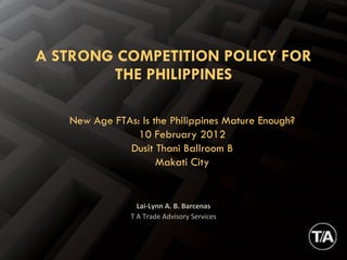 Lai-Lynn A. B. Barcenas T A Trade Advisory Services A STRONG COMPETITION POLICY FOR THE PHILIPPINES New Age FTAs: Is the Philippines Mature Enough? 10 February 2012 Dusit Thani Ballroom B Makati City 