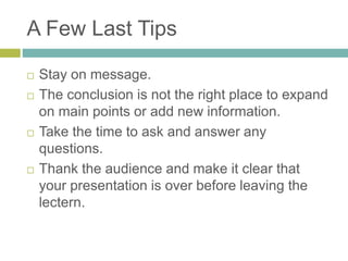 A Few Last Tips 
 Stay on message. 
 The conclusion is not the right place to expand 
on main points or add new information. 
 Take the time to ask and answer any 
questions. 
 Thank the audience and make it clear that 
your presentation is over before leaving the 
lectern. 
 