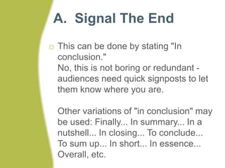 A. Signal The End 
 This can be done by stating "In 
conclusion." 
No, this is not boring or redundant - 
audiences need quick signposts to let 
them know where you are. 
Other variations of "in conclusion" may 
be used: Finally... In summary... In a 
nutshell... In closing... To conclude... 
To sum up... In short... In essence... 
Overall, etc. 
 