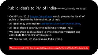 Public Idea’s to PM of India------Currently Mr. Modi
• On 31st Jan. 2016 Saxbee Consultants would present the idea’s of
public at large to the Prime Minister of India.
• All idea’s may be e-mail to saxbeeconsultantspm@gmail.com.
• All idea’s should contribute to building a stronger India.
• We encourage public at large to whole heartedly support and
contribute their idea’s for this cause.
• We can, we will, we should make India strong.
Whomsoever reads is this slide is requested to pass this message further to all his/her friends/contacts.