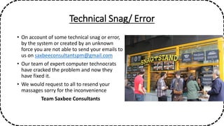 Technical Snag/ Error
• On account of some technical snag or error,
by the system or created by an unknown
force you are not able to send your emails to
us on saxbeeconsultantspm@gmail.com
• Our team of expert computer technocrats
have cracked the problem and now they
have fixed it.
• We would request to all to resend your
massages sorry for the inconvenience
Team Saxbee Consultants
 
