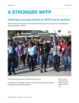 Afrika Kontakt April 24, 2015
A STRONGER WFFP
Challenges and opportunities for WFFP and its members
With this document we want to share some of the ﬁndings from our study about knowledge and
advocacy capacity of WFFP.

The study was carried out by Afrika Kontakt in 2014. 

It is based on 12 interviews with CC members and member organizations,
and observations of WFFP activities. 

A stronger WFFP - challenges and opportunities 1
WFFP members
happily marching
together in South
Africa, September
2014.
 