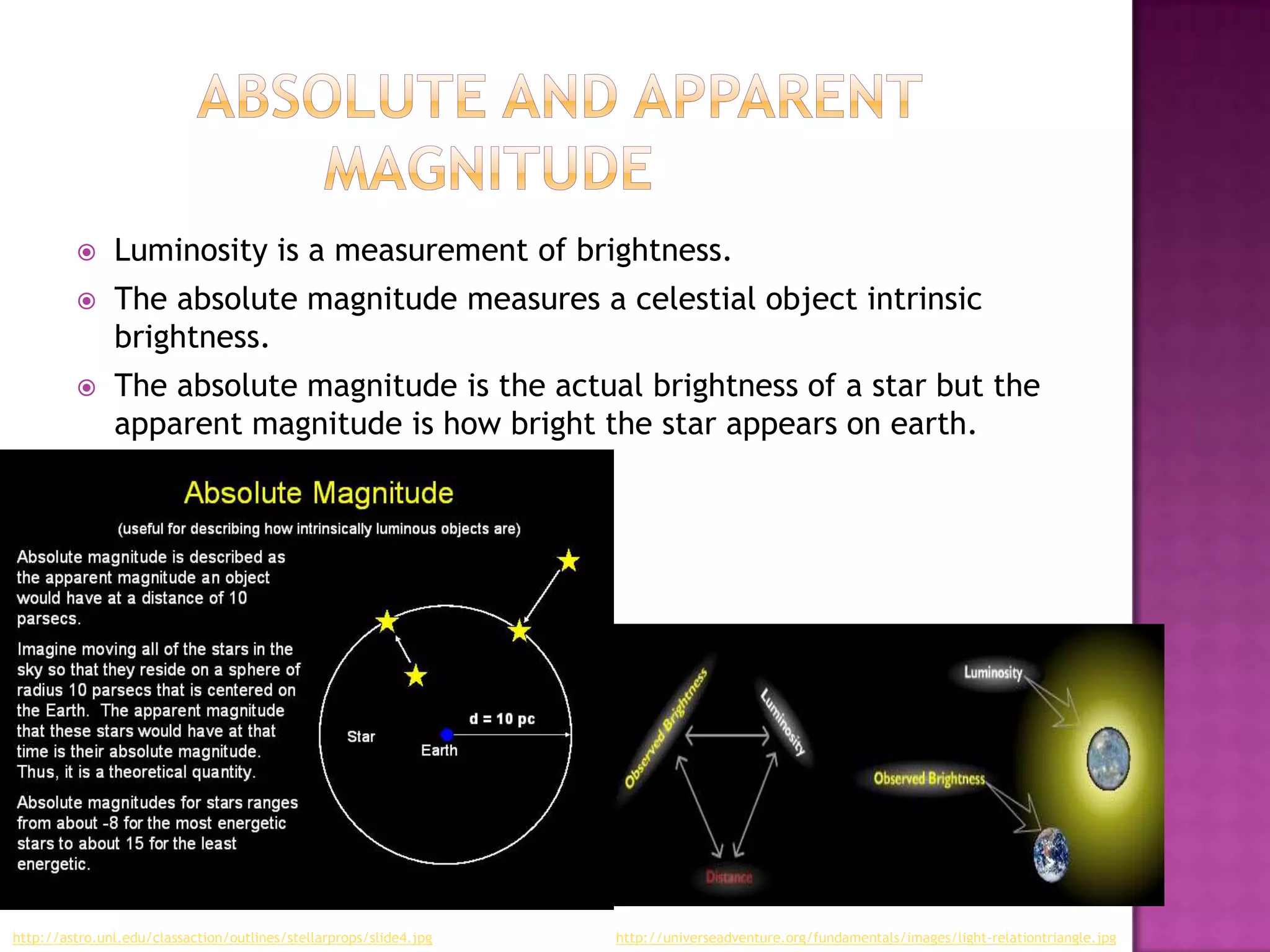      Luminosity is a measurement of brightness.
              The absolute magnitude measures a celestial object intrinsic
               brightness.
              The absolute magnitude is the actual brightness of a star but the
               apparent magnitude is how bright the star appears on earth.




http://astro.unl.edu/classaction/outlines/stellarprops/slide4.jpg   http://universeadventure.org/fundamentals/images/light-relationtriangle.jpg
 