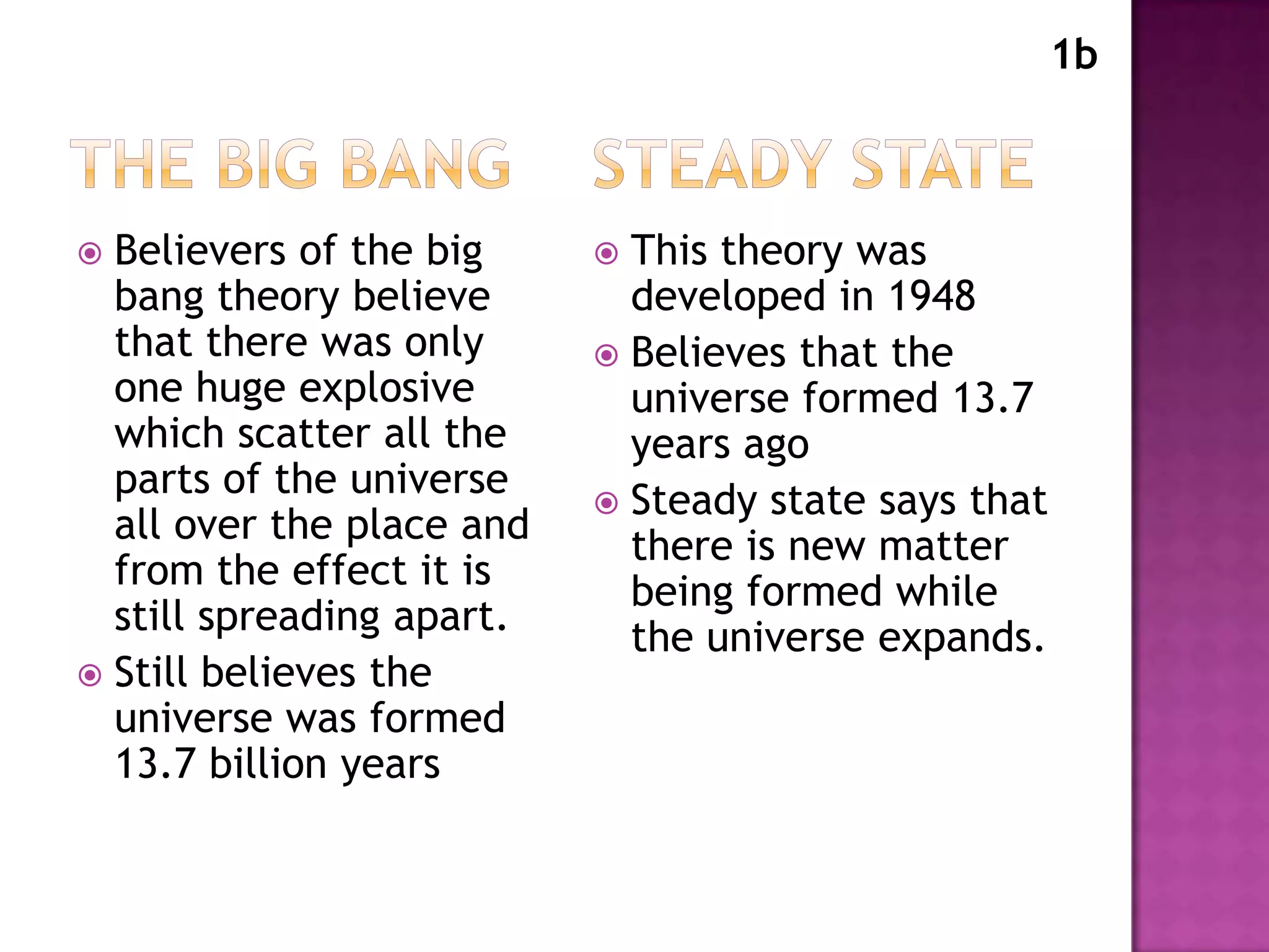 1b



 Believers of the big      This theory was
  bang theory believe        developed in 1948
  that there was only       Believes that the
  one huge explosive         universe formed 13.7
  which scatter all the      years ago
  parts of the universe     Steady state says that
  all over the place and
                             there is new matter
  from the effect it is      being formed while
  still spreading apart.     the universe expands.
 Still believes the
  universe was formed
  13.7 billion years
 