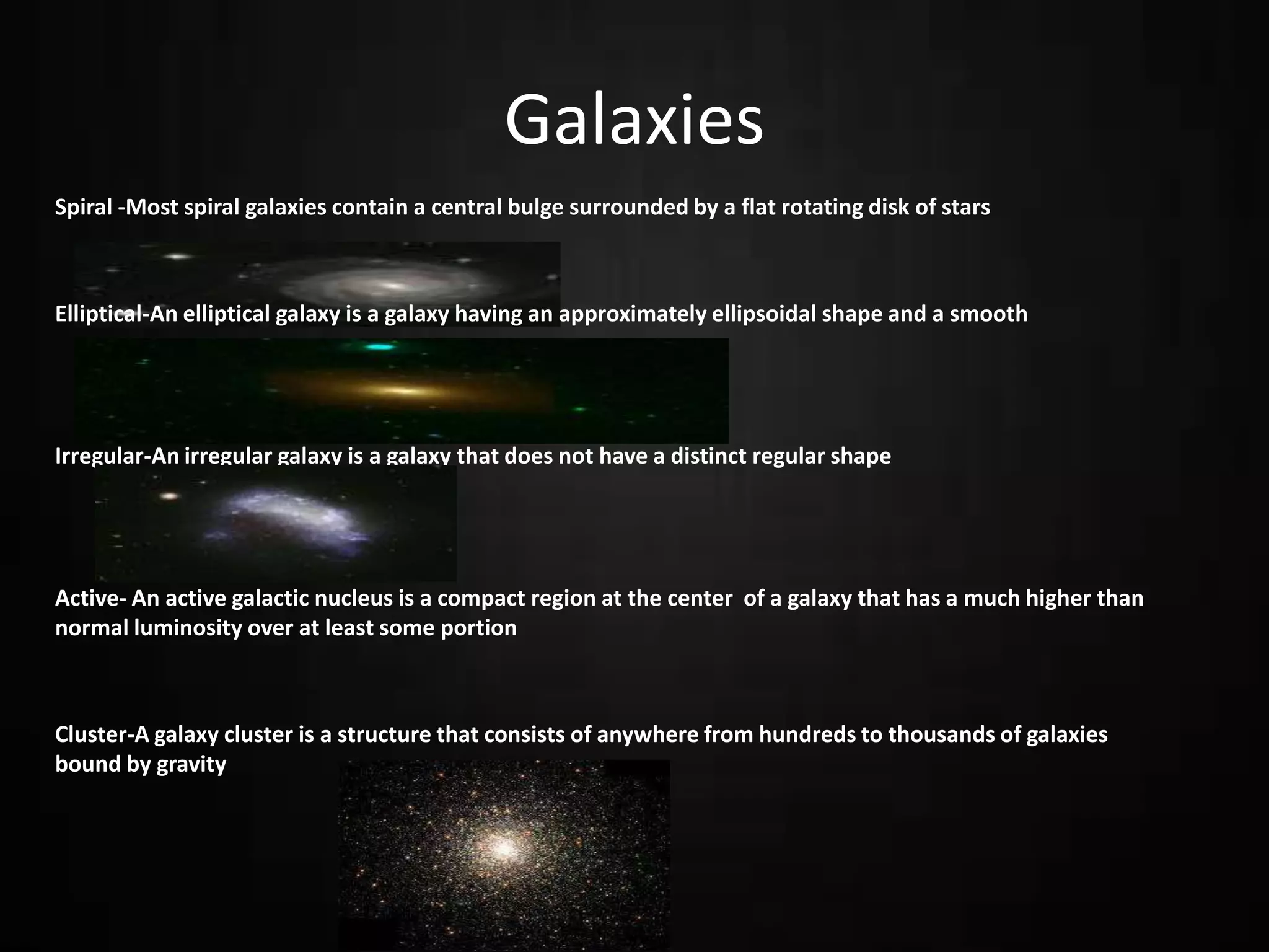 Galaxies
Spiral -Most spiral galaxies contain a central bulge surrounded by a flat rotating disk of stars

Elliptical-An elliptical galaxy is a galaxy having an approximately ellipsoidal shape and a smooth

Irregular-An irregular galaxy is a galaxy that does not have a distinct regular shape

Active- An active galactic nucleus is a compact region at the center of a galaxy that has a much higher than
normal luminosity over at least some portion

Cluster-A galaxy cluster is a structure that consists of anywhere from hundreds to thousands of galaxies
bound by gravity

 