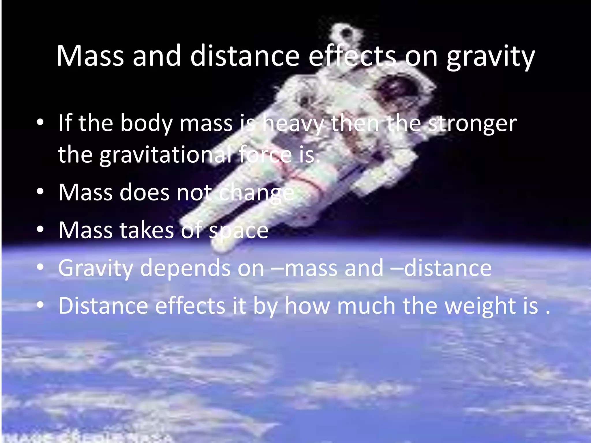 Mass and distance effects on gravity
• If the body mass is heavy then the stronger
the gravitational force is.
• Mass does not change
• Mass takes of space
• Gravity depends on –mass and –distance
• Distance effects it by how much the weight is .

 
