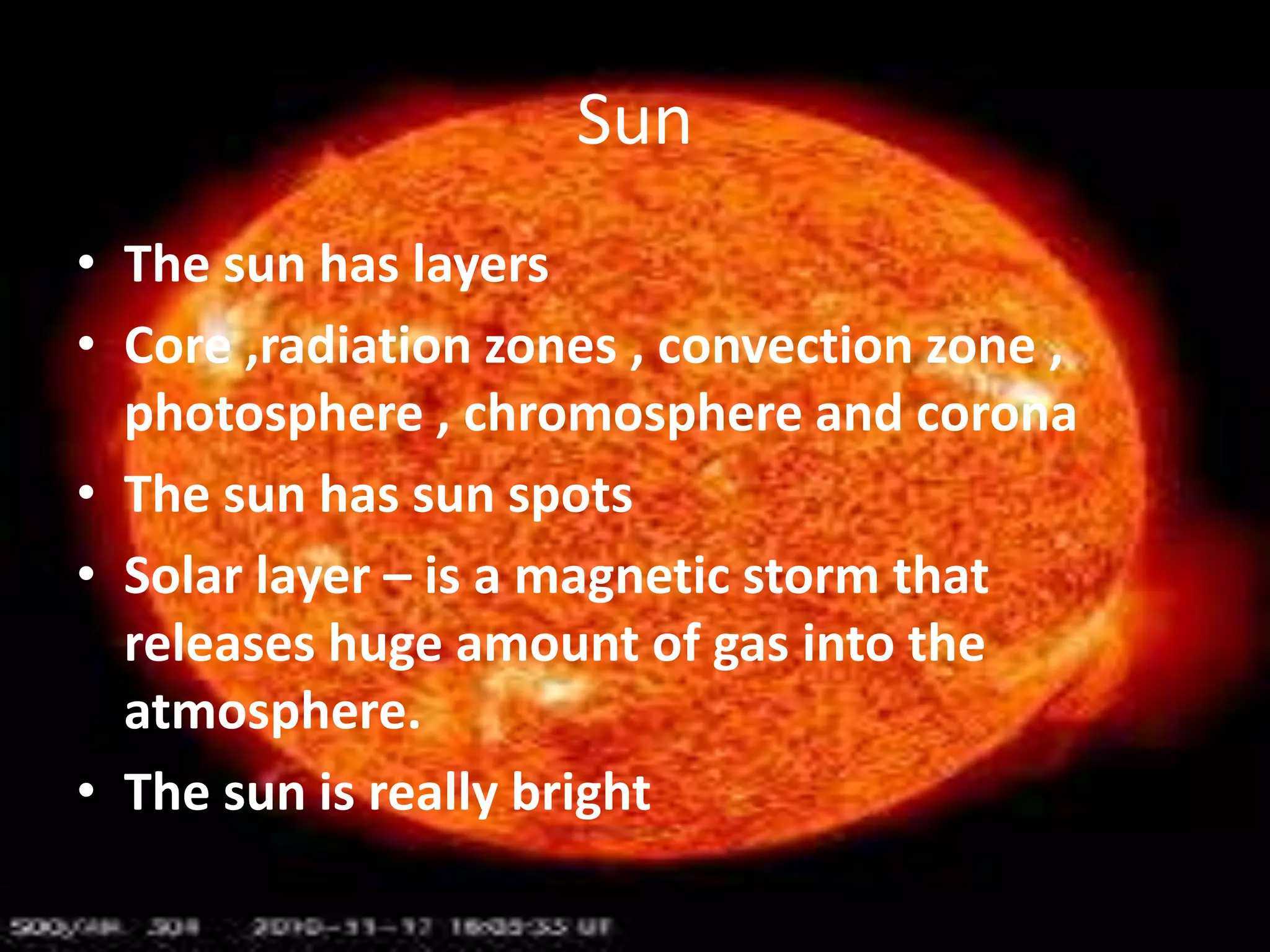 Sun
• The sun has layers
• Core ,radiation zones , convection zone ,
photosphere , chromosphere and corona
• The sun has sun spots
• Solar layer – is a magnetic storm that
releases huge amount of gas into the
atmosphere.
• The sun is really bright

 
