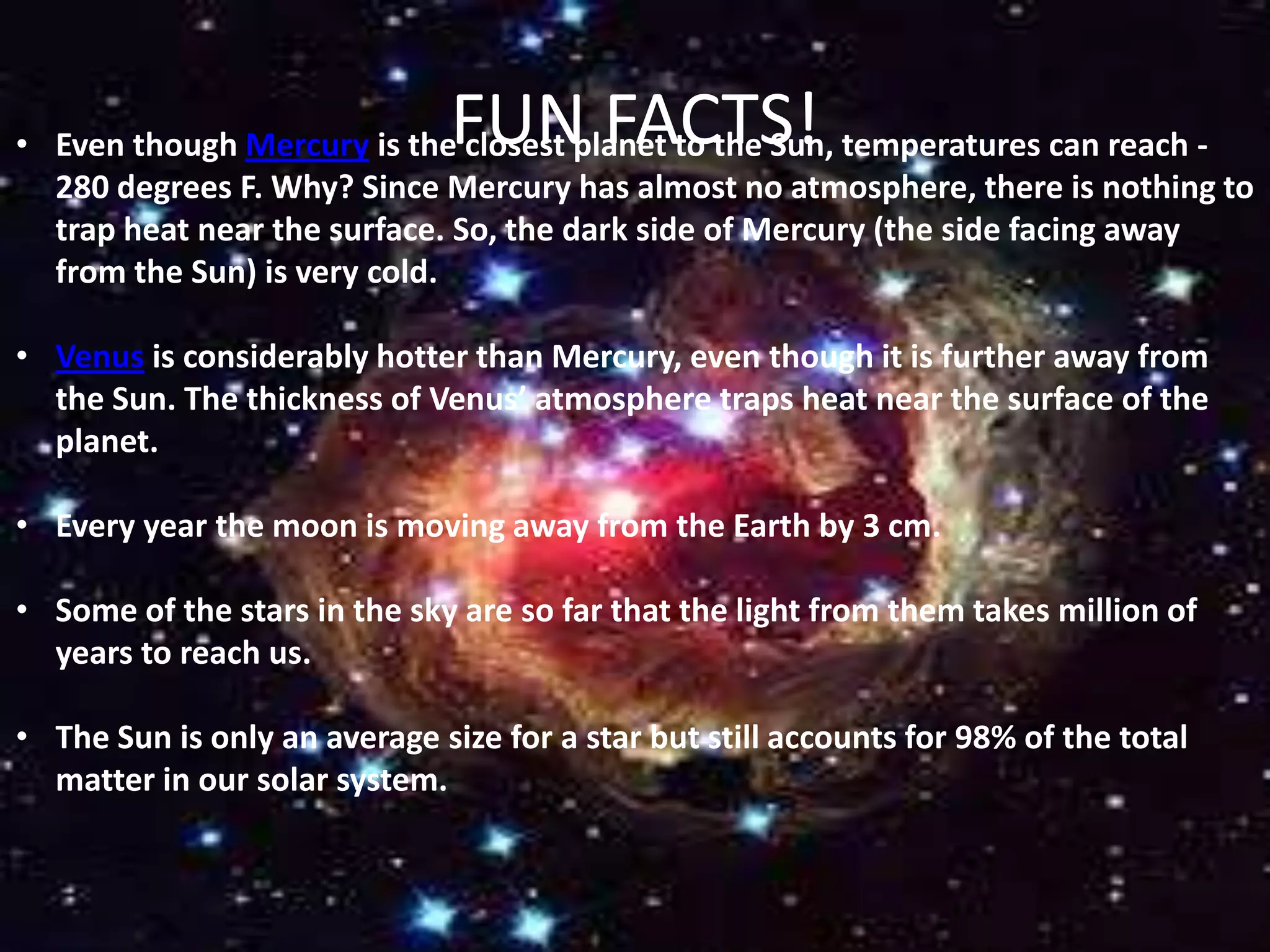 FUN FACTS!

• Even though Mercury is the closest planet to the Sun, temperatures can reach 280 degrees F. Why? Since Mercury has almost no atmosphere, there is nothing to
trap heat near the surface. So, the dark side of Mercury (the side facing away
from the Sun) is very cold.
• Venus is considerably hotter than Mercury, even though it is further away from
the Sun. The thickness of Venus’ atmosphere traps heat near the surface of the
planet.
• Every year the moon is moving away from the Earth by 3 cm.
• Some of the stars in the sky are so far that the light from them takes million of
years to reach us.
• The Sun is only an average size for a star but still accounts for 98% of the total
matter in our solar system.

 