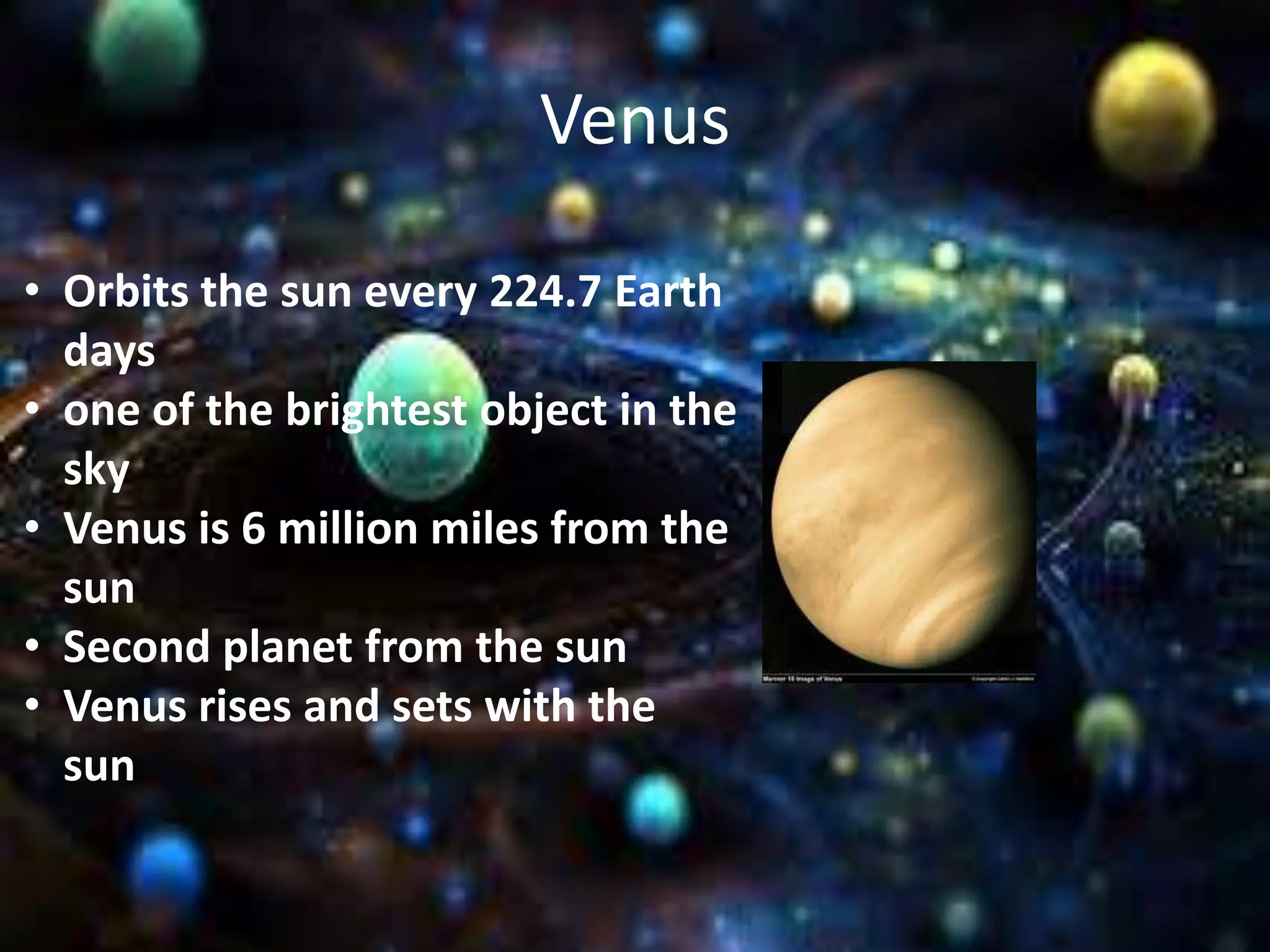 Venus
• Orbits the sun every 224.7 Earth
days
• one of the brightest object in the
sky
• Venus is 6 million miles from the
sun
• Second planet from the sun
• Venus rises and sets with the
sun

 