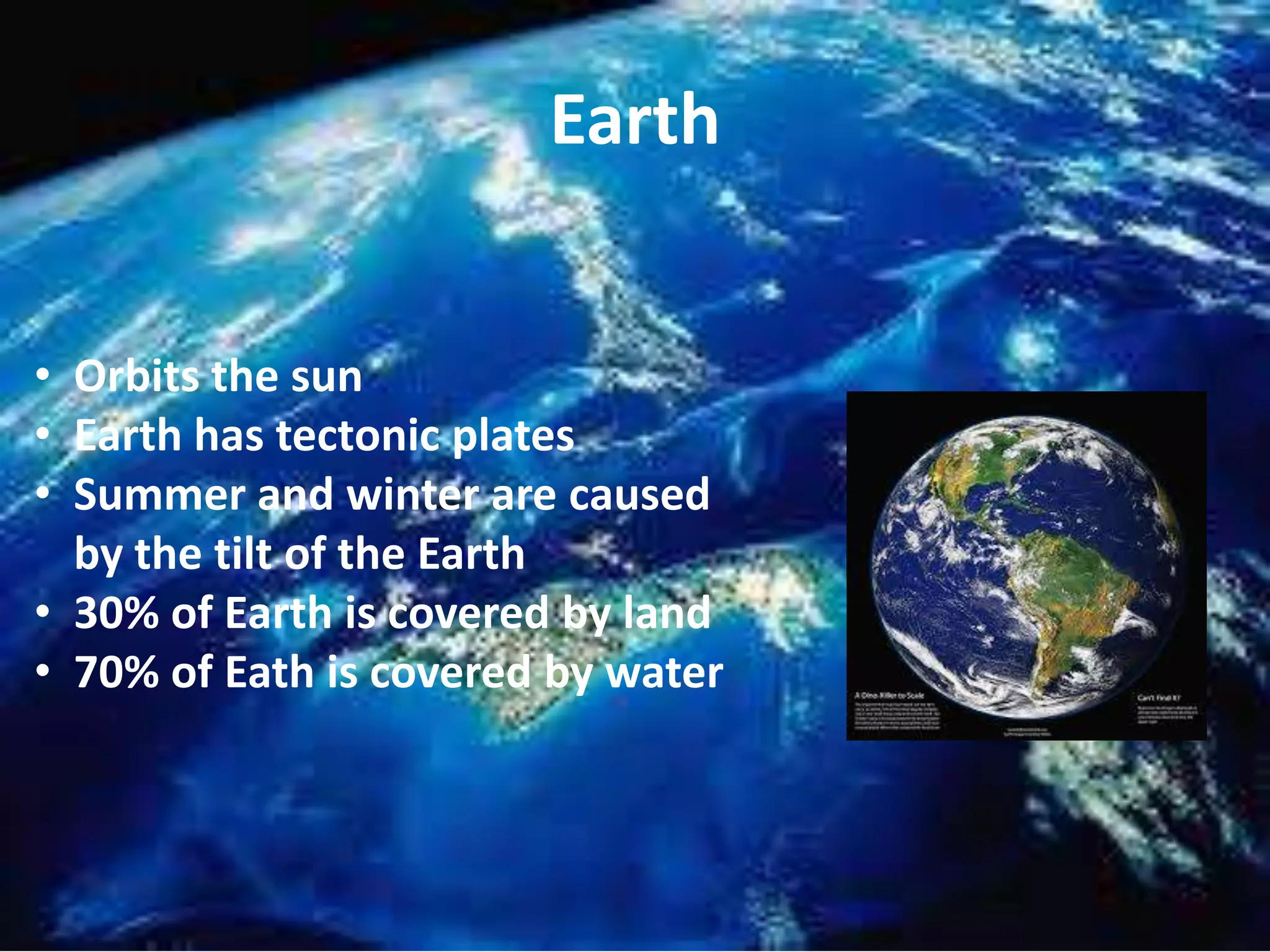 Earth
• Orbits the sun
• Earth has tectonic plates
• Summer and winter are caused
by the tilt of the Earth
• 30% of Earth is covered by land
• 70% of Eath is covered by water

 