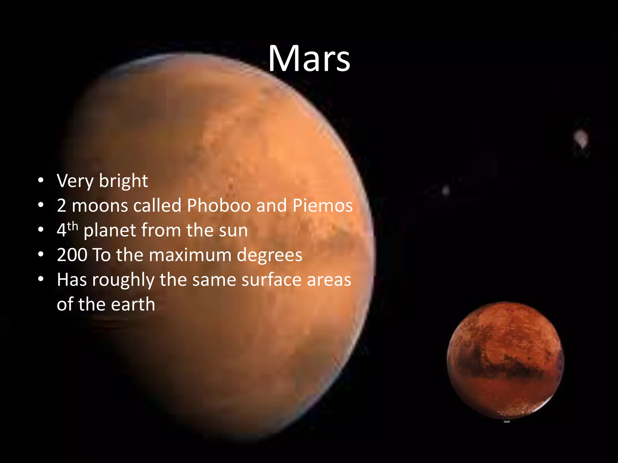 Mars
•
•
•
•
•

Very bright
2 moons called Phoboo and Piemos
4th planet from the sun
200 To the maximum degrees
Has roughly the same surface areas
of the earth

 
