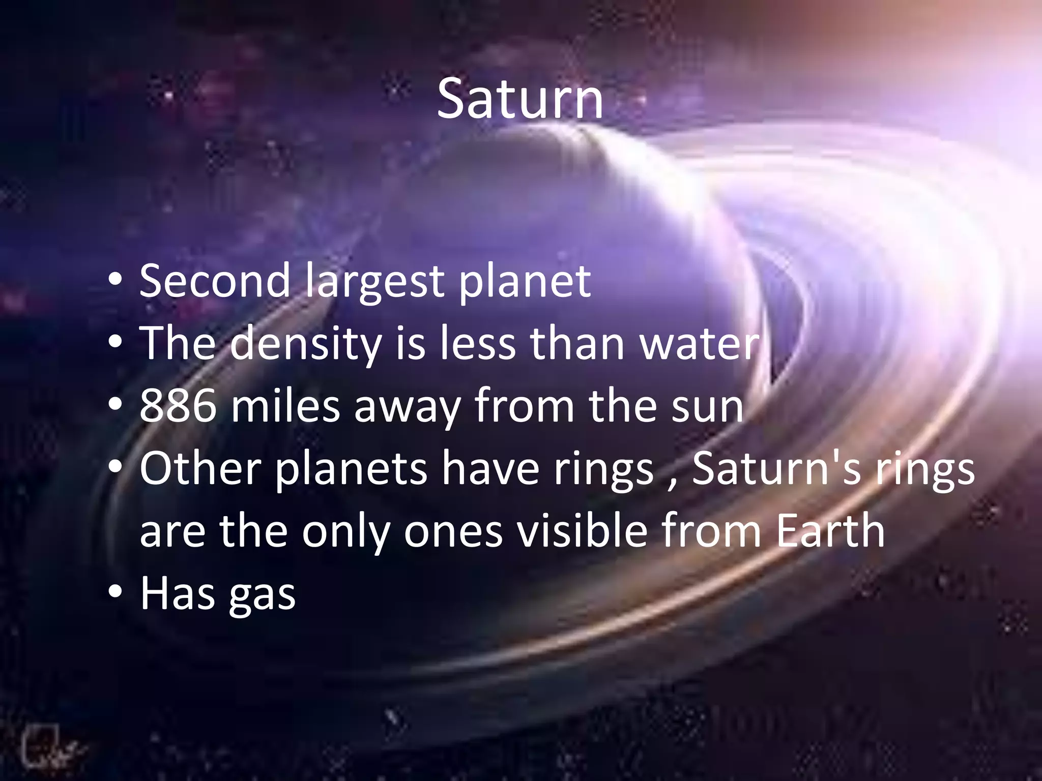 Saturn
• Second largest planet
• The density is less than water
• 886 miles away from the sun
• Other planets have rings , Saturn's rings
are the only ones visible from Earth
• Has gas

 