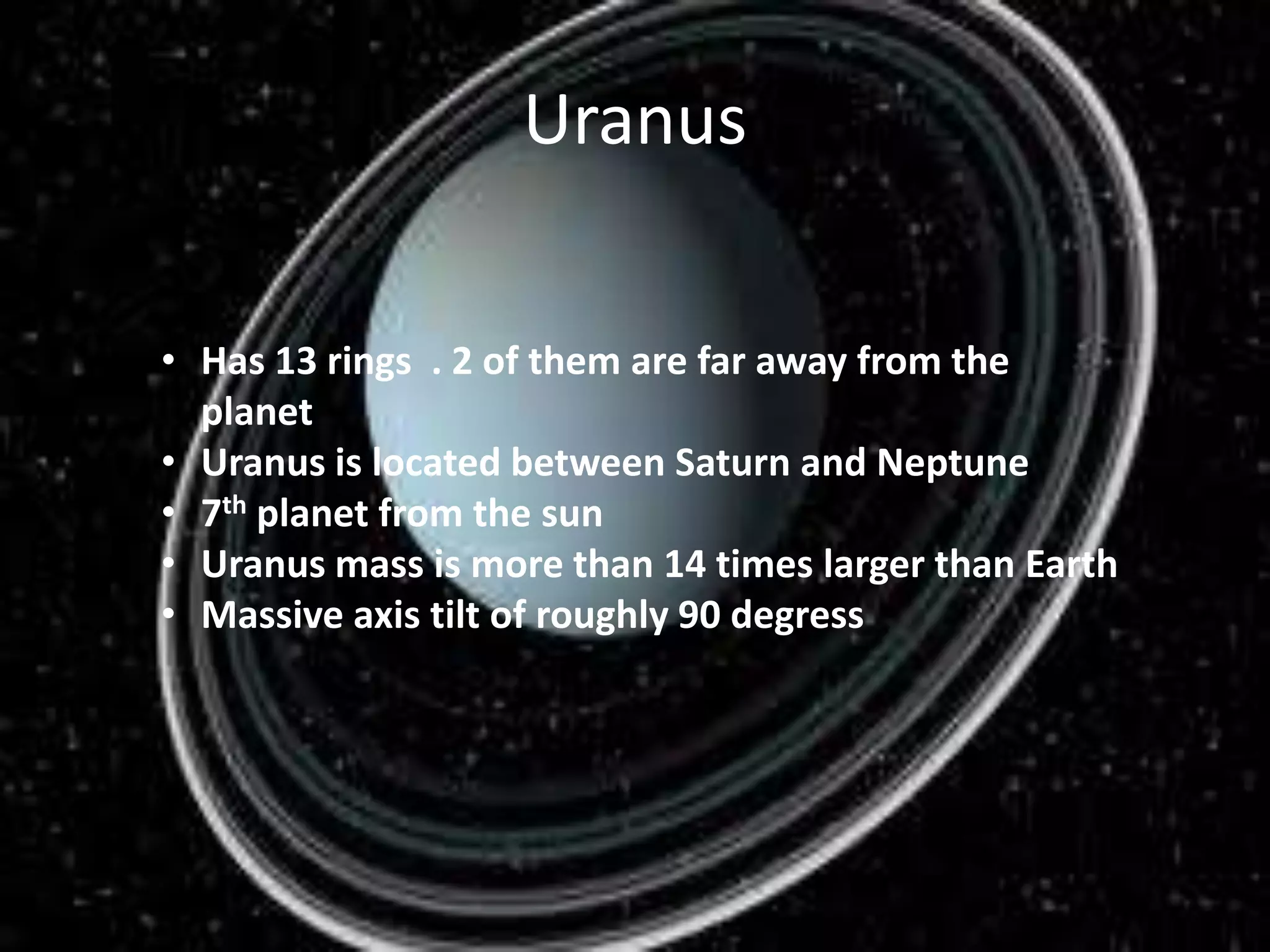 Uranus
• Has 13 rings . 2 of them are far away from the
planet
• Uranus is located between Saturn and Neptune
• 7th planet from the sun
• Uranus mass is more than 14 times larger than Earth
• Massive axis tilt of roughly 90 degress

 